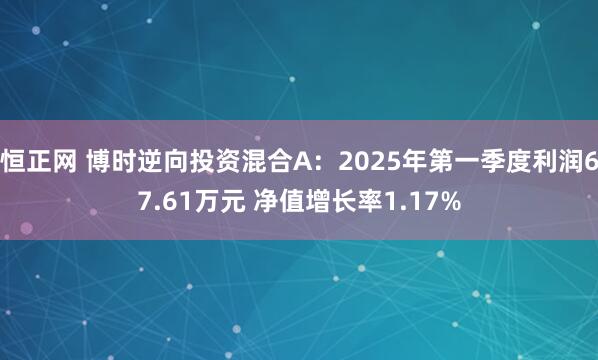 恒正网 博时逆向投资混合A：2025年第一季度利润67.61万元 净值增长率1.17%