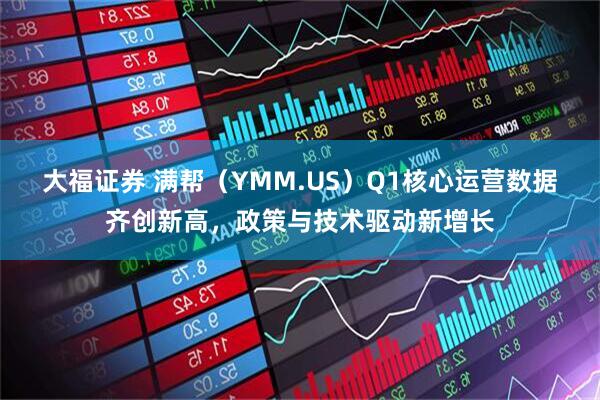 大福证券 满帮（YMM.US）Q1核心运营数据齐创新高，政策与技术驱动新增长