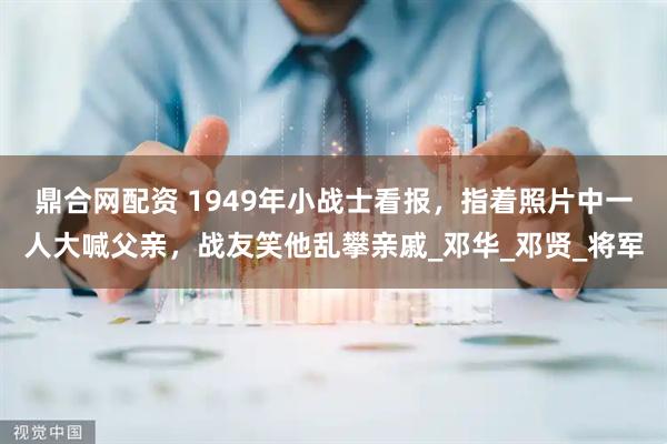 鼎合网配资 1949年小战士看报，指着照片中一人大喊父亲，战友笑他乱攀亲戚_邓华_邓贤_将军