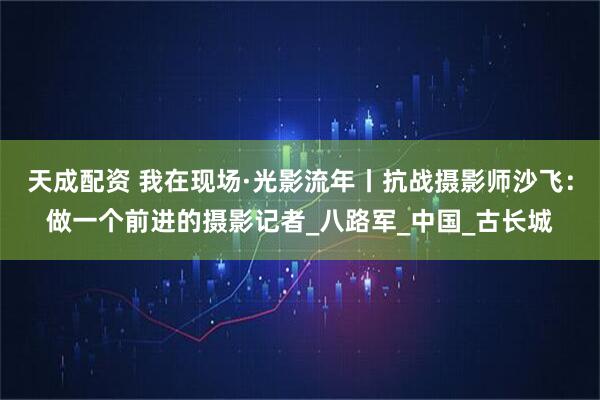 天成配资 我在现场·光影流年丨抗战摄影师沙飞：做一个前进的摄影记者_八路军_中国_古长城