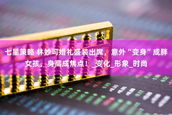 七星策略 林妙可婚礼盛装出席,意外“变身”成胖女孩,身高成焦点!_变化_形象_时尚
