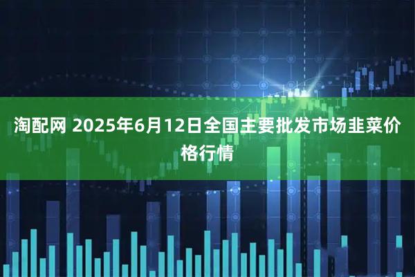 淘配网 2025年6月12日全国主要批发市场韭菜价格行情