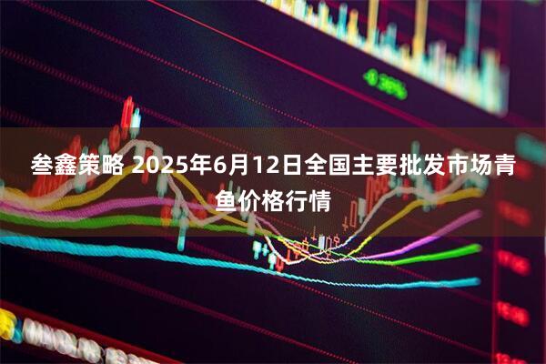 叁鑫策略 2025年6月12日全国主要批发市场青鱼价格行情