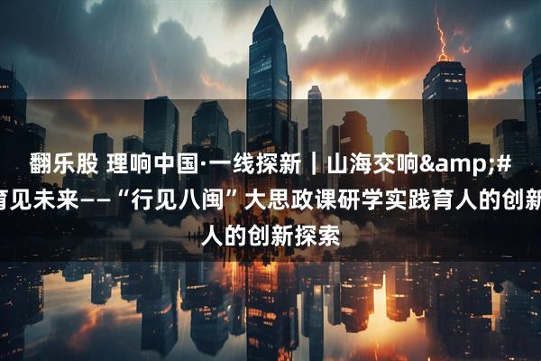 翻乐股 理响中国·一线探新|山海交响 育见未来——“行见八闽”大思政课研学实践育人的创新探索