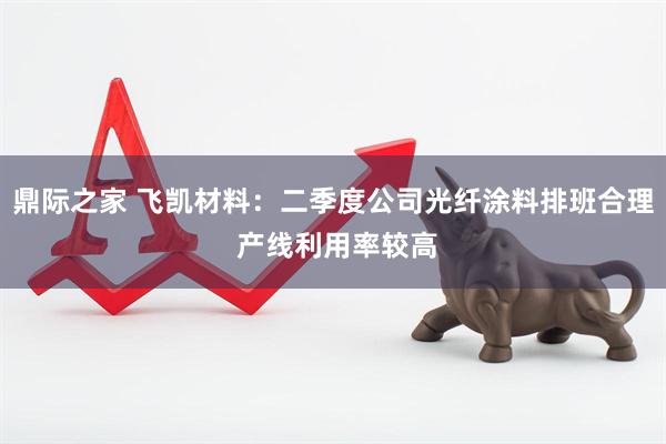 鼎际之家 飞凯材料：二季度公司光纤涂料排班合理 产线利用率较高
